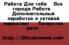 Работа Для тебя  - Все города Работа » Дополнительный заработок и сетевой маркетинг   . Татарстан респ.